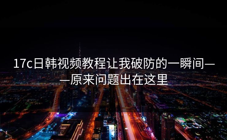 17c日韩视频教程让我破防的一瞬间——原来问题出在这里