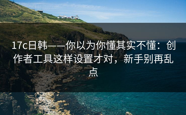 17c日韩——你以为你懂其实不懂：创作者工具这样设置才对，新手别再乱点