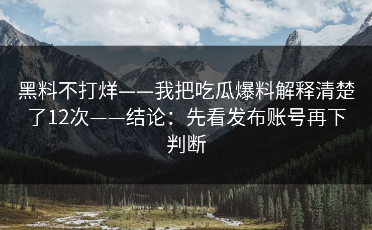 黑料不打烊——我把吃瓜爆料解释清楚了12次——结论：先看发布账号再下判断