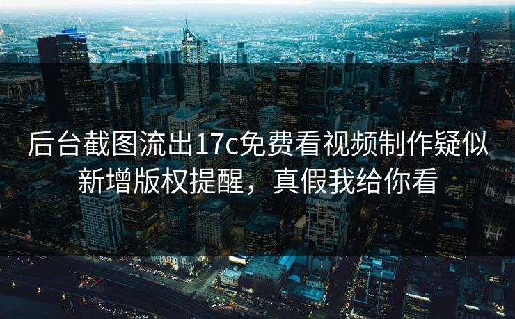 后台截图流出17c免费看视频制作疑似新增版权提醒，真假我给你看