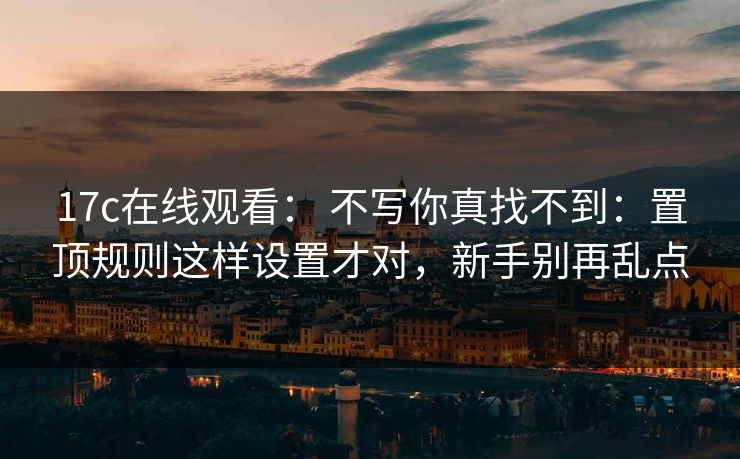 17c在线观看： 不写你真找不到：置顶规则这样设置才对，新手别再乱点
