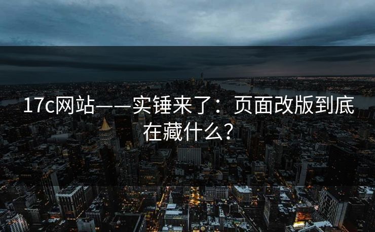 17c网站——实锤来了：页面改版到底在藏什么？