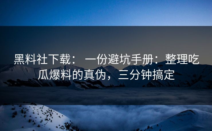 黑料社下载： 一份避坑手册：整理吃瓜爆料的真伪，三分钟搞定