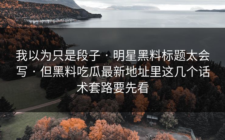 我以为只是段子 · 明星黑料标题太会写 · 但黑料吃瓜最新地址里这几个话术套路要先看