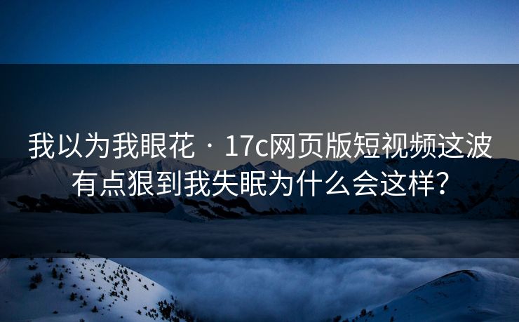 我以为我眼花 · 17c网页版短视频这波有点狠到我失眠为什么会这样？