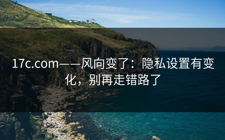 17c.com——风向变了：隐私设置有变化，别再走错路了