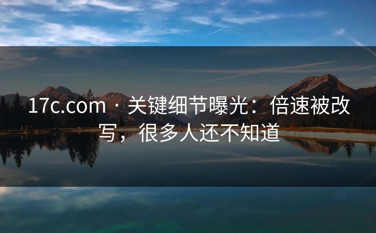 17c.com · 关键细节曝光：倍速被改写，很多人还不知道