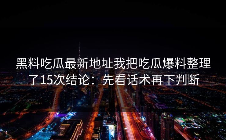 黑料吃瓜最新地址我把吃瓜爆料整理了15次结论：先看话术再下判断