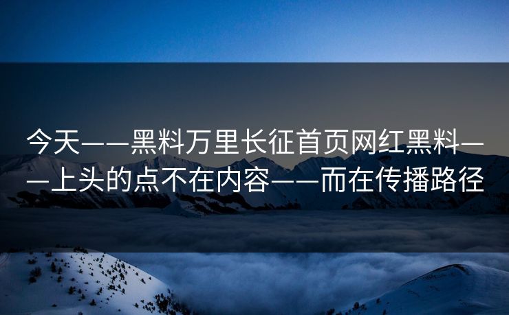 今天——黑料万里长征首页网红黑料——上头的点不在内容——而在传播路径