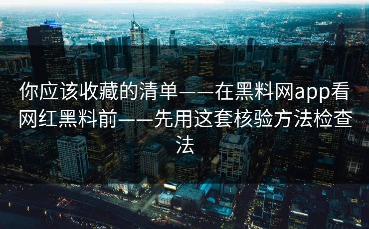 你应该收藏的清单——在黑料网app看网红黑料前——先用这套核验方法检查法