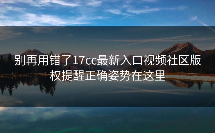 别再用错了17cc最新入口视频社区版权提醒正确姿势在这里