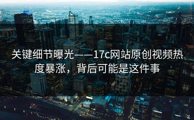 关键细节曝光——17c网站原创视频热度暴涨，背后可能是这件事