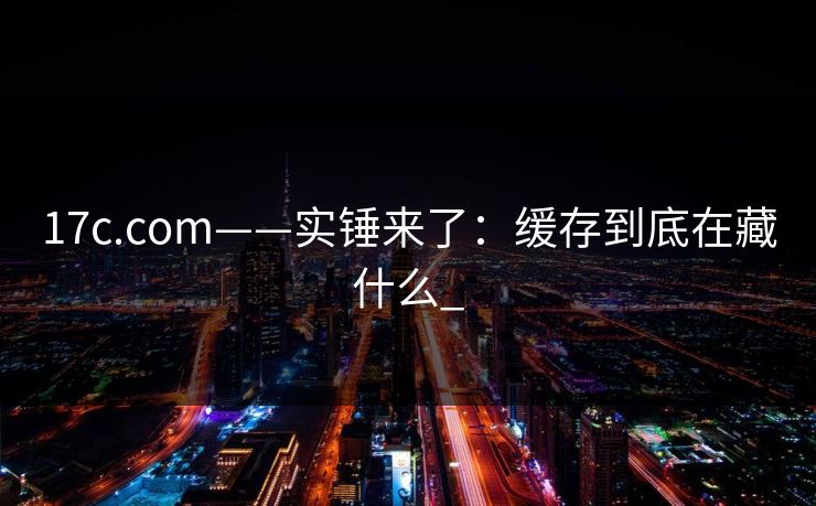 17c.com——实锤来了：缓存到底在藏什么_