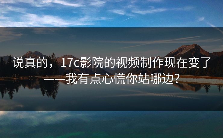 说真的，17c影院的视频制作现在变了——我有点心慌你站哪边？
