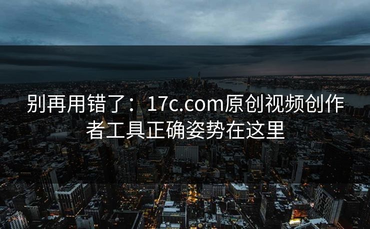 别再用错了：17c.com原创视频创作者工具正确姿势在这里