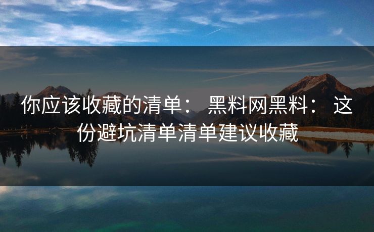 你应该收藏的清单： 黑料网黑料： 这份避坑清单清单建议收藏