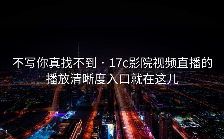 不写你真找不到 · 17c影院视频直播的播放清晰度入口就在这儿