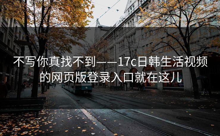 不写你真找不到——17c日韩生活视频的网页版登录入口就在这儿