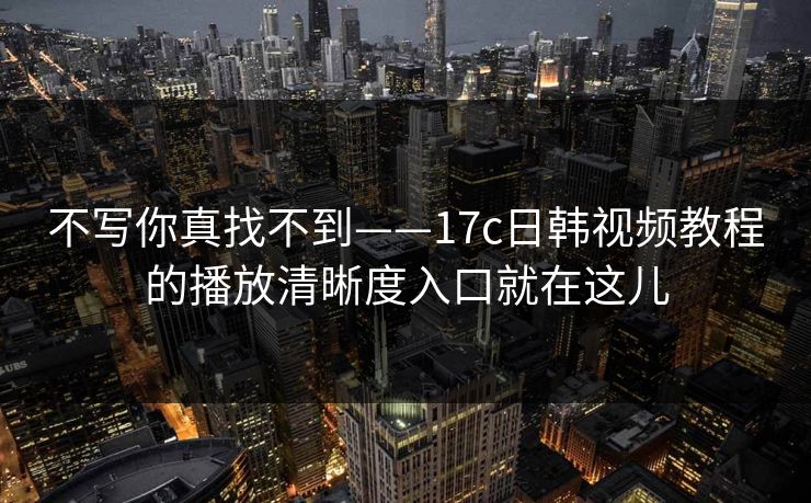 不写你真找不到——17c日韩视频教程的播放清晰度入口就在这儿
