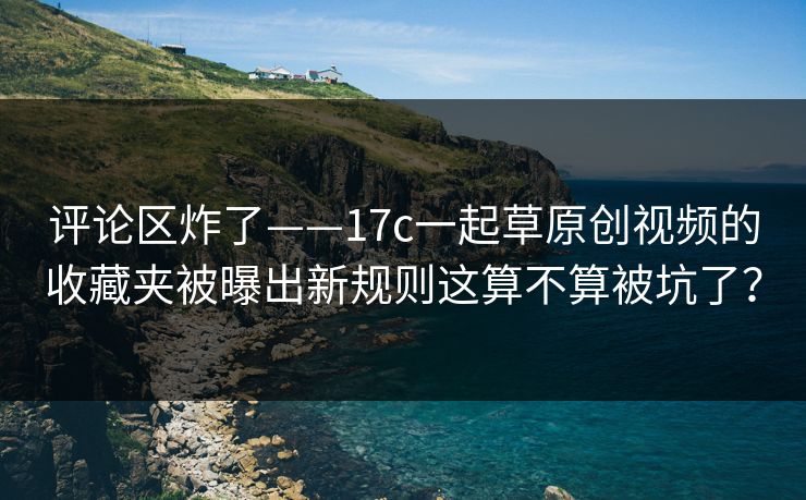 评论区炸了——17c一起草原创视频的收藏夹被曝出新规则这算不算被坑了？