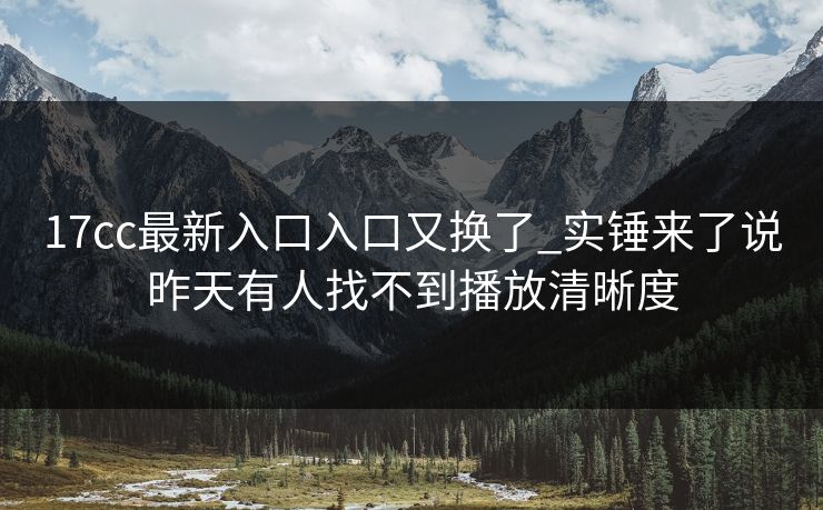 17cc最新入口入口又换了_实锤来了说昨天有人找不到播放清晰度