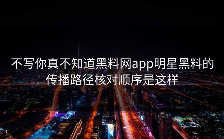 不写你真不知道黑料网app明星黑料的传播路径核对顺序是这样