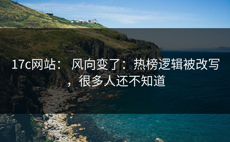 17c网站： 风向变了：热榜逻辑被改写，很多人还不知道