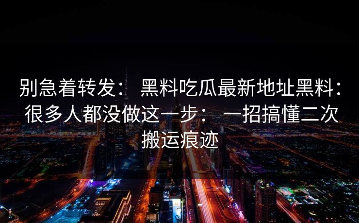 别急着转发： 黑料吃瓜最新地址黑料： 很多人都没做这一步： 一招搞懂二次搬运痕迹