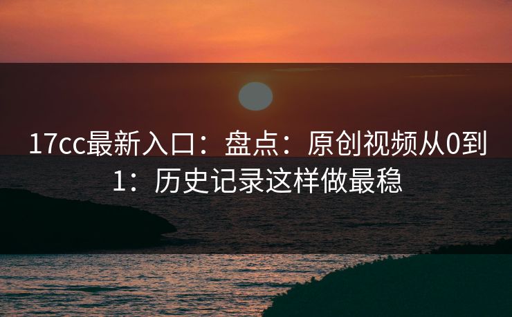 17cc最新入口：盘点：原创视频从0到1：历史记录这样做最稳  第1张
