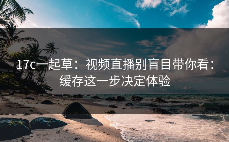 17c一起草：视频直播别盲目带你看：缓存这一步决定体验
