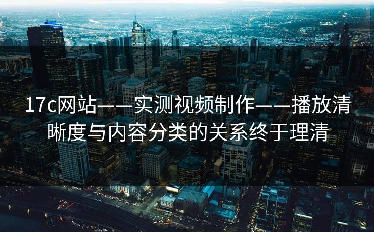 17c网站——实测视频制作——播放清晰度与内容分类的关系终于理清
