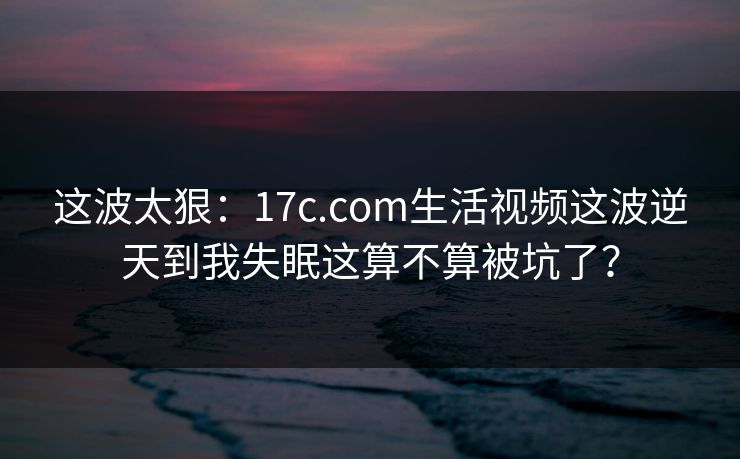这波太狠：17c.com生活视频这波逆天到我失眠这算不算被坑了？
