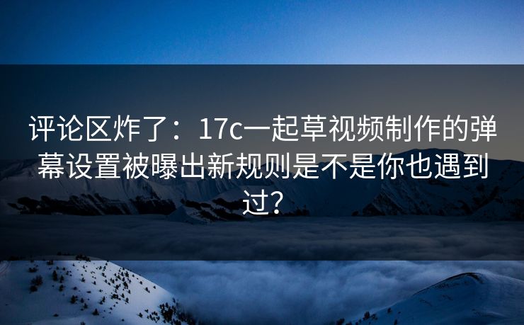 评论区炸了：17c一起草视频制作的弹幕设置被曝出新规则是不是你也遇到过？