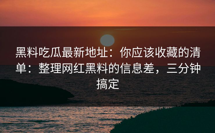 黑料吃瓜最新地址：你应该收藏的清单：整理网红黑料的信息差，三分钟搞定