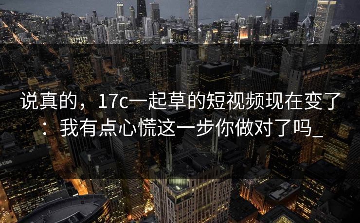 说真的，17c一起草的短视频现在变了：我有点心慌这一步你做对了吗_