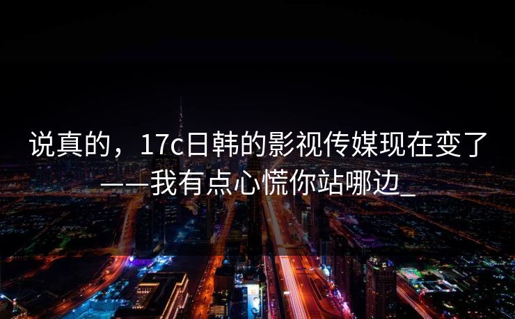 说真的，17c日韩的影视传媒现在变了——我有点心慌你站哪边_