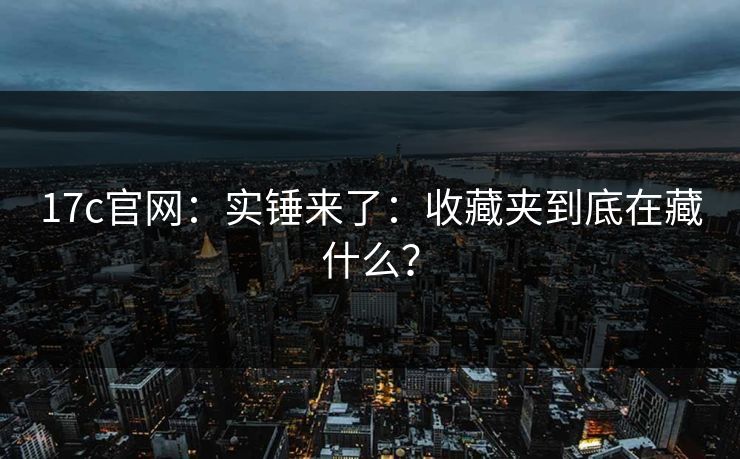 17c官网：实锤来了：收藏夹到底在藏什么？