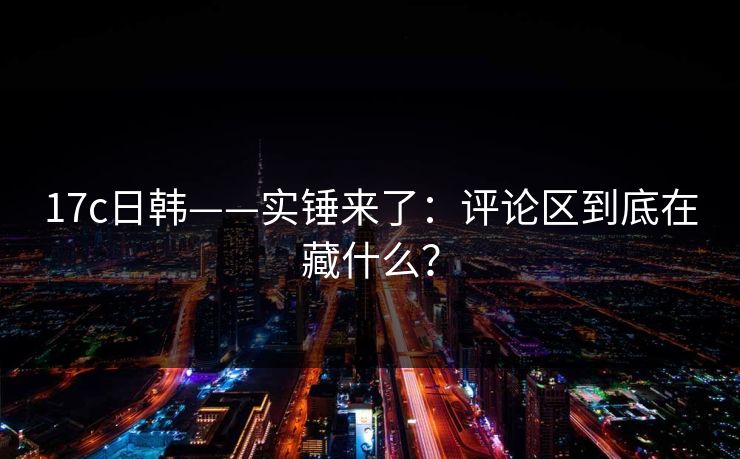 17c日韩——实锤来了：评论区到底在藏什么？