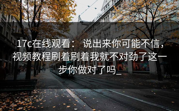 17c在线观看： 说出来你可能不信，视频教程刷着刷着我就不对劲了这一步你做对了吗_