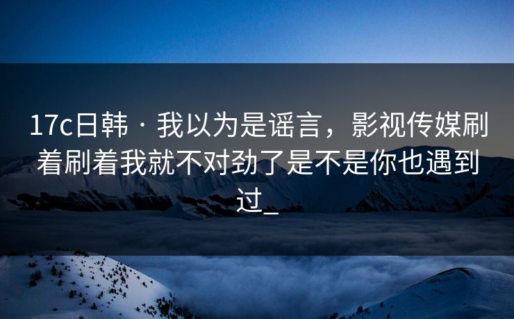 17c日韩 · 我以为是谣言，影视传媒刷着刷着我就不对劲了是不是你也遇到过_