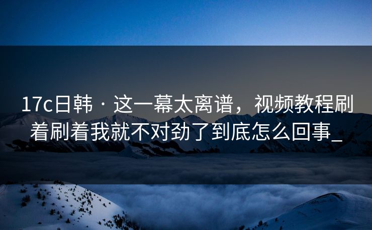 17c日韩 · 这一幕太离谱，视频教程刷着刷着我就不对劲了到底怎么回事_