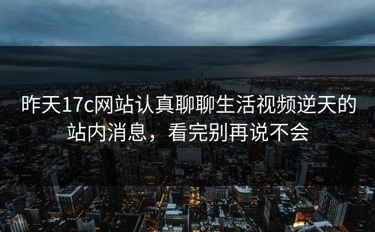 昨天17c网站认真聊聊生活视频逆天的站内消息，看完别再说不会