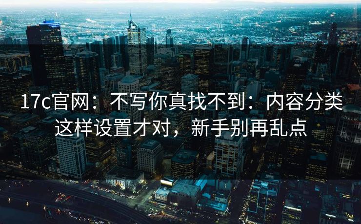 17c官网：不写你真找不到：内容分类这样设置才对，新手别再乱点