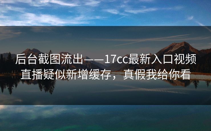 后台截图流出——17cc最新入口视频直播疑似新增缓存，真假我给你看