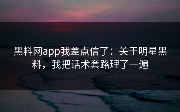 黑料网app我差点信了：关于明星黑料，我把话术套路理了一遍