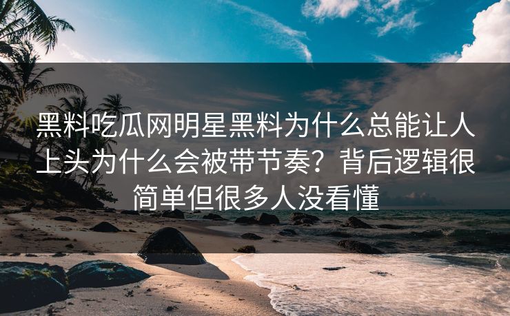 黑料吃瓜网明星黑料为什么总能让人上头为什么会被带节奏？背后逻辑很简单但很多人没看懂