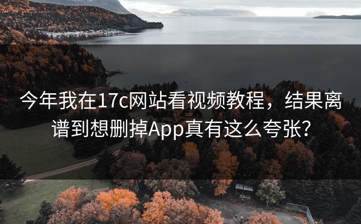 今年我在17c网站看视频教程，结果离谱到想删掉App真有这么夸张？