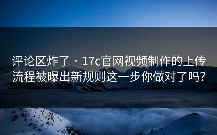 评论区炸了 · 17c官网视频制作的上传流程被曝出新规则这一步你做对了吗？