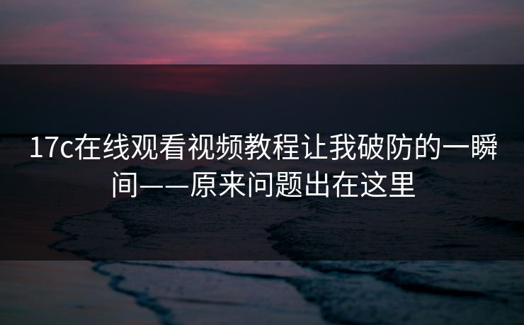 17c在线观看视频教程让我破防的一瞬间——原来问题出在这里