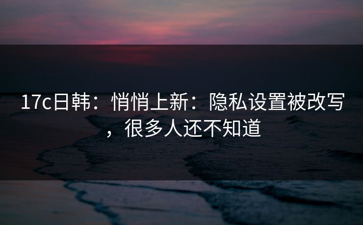 17c日韩：悄悄上新：隐私设置被改写，很多人还不知道